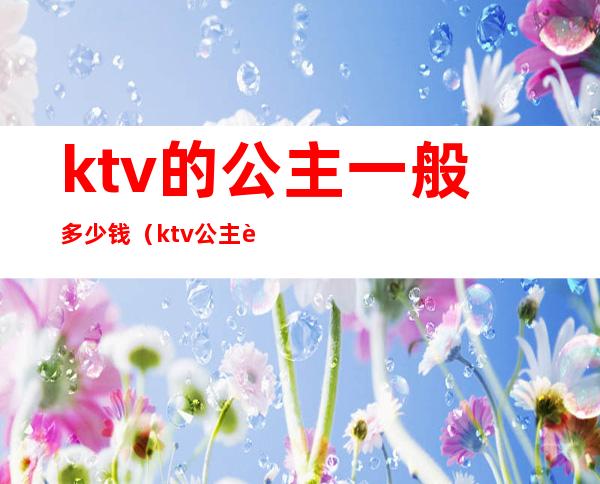 ktv的公主一般多少钱（ktv公主要多少钱）