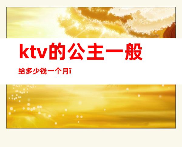 ktv的公主一般给多少钱一个月（KTV公主一小时多少钱）