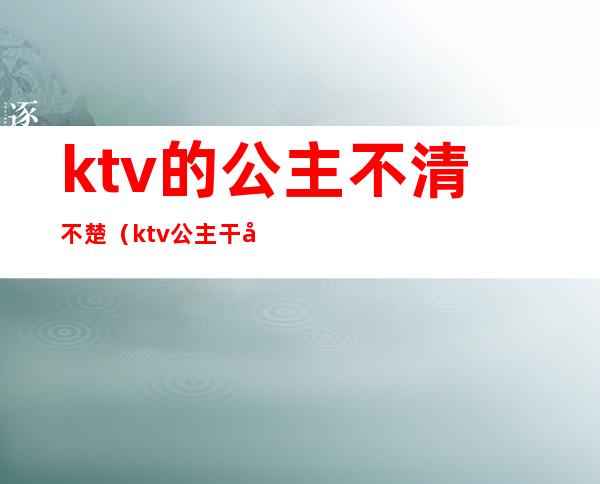 ktv的公主不清不楚（ktv公主干净吗?）