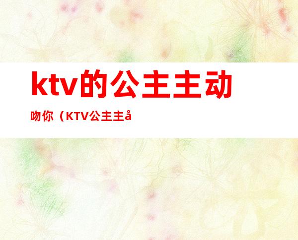 ktv的公主主动吻你（KTV公主主动）