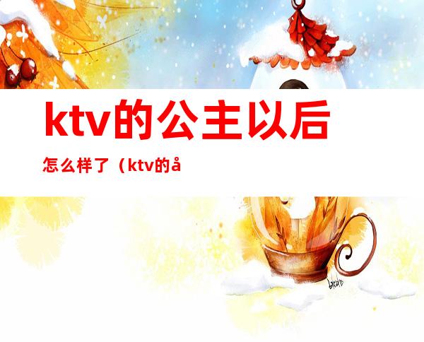 ktv的公主以后怎么样了（ktv的公主以后怎么样了小说）