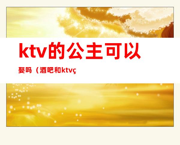 ktv的公主可以娶吗（酒吧和ktv的公主能娶吗）