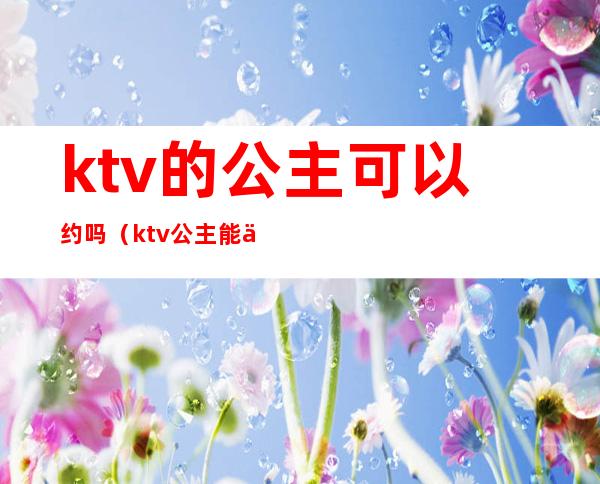 ktv的公主可以约吗（ktv公主能交往吗）