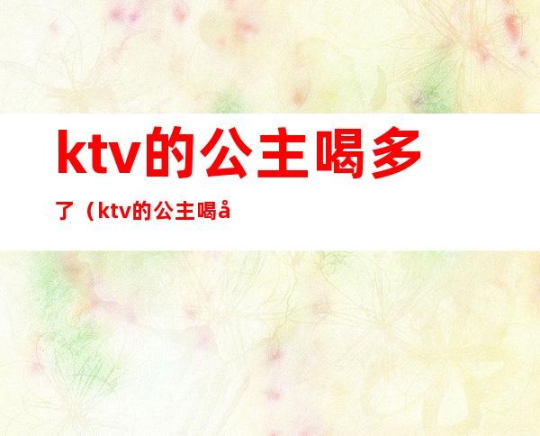 ktv的公主喝多了（ktv的公主喝多了要跟你走要给钱嘛）