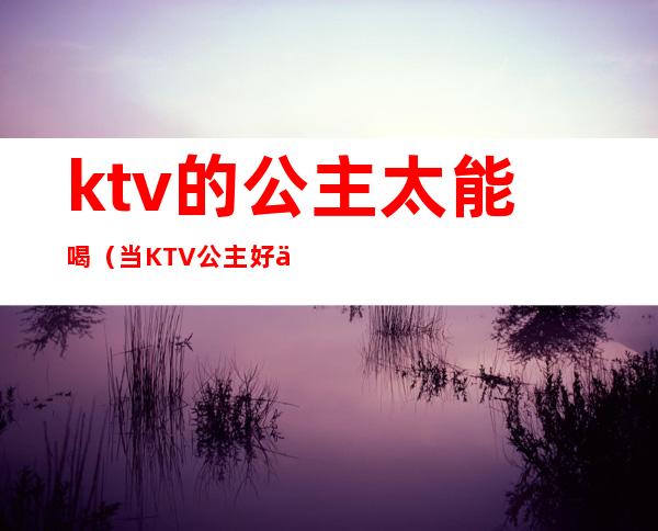 ktv的公主太能喝（当KTV 公主好不好）