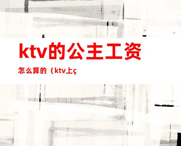 ktv的公主工资怎么算的（ktv上班的公主一个月工资多少?）