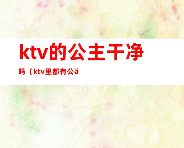 ktv的公主干净吗（ktv里都有公主吗）