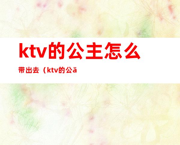 ktv的公主怎么带出去（ktv的公主怎么带出去过夜一般什么费用）