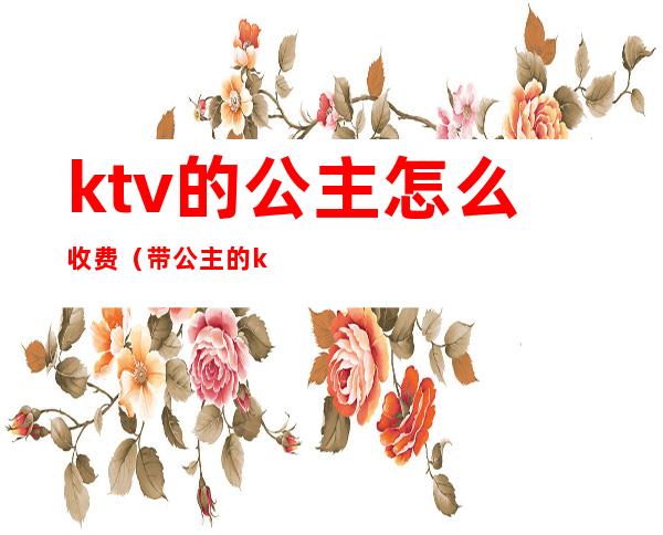 ktv的公主怎么收费（带公主的ktv怎么收费的）