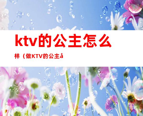 ktv的公主怎么样（做KTV的公主好不好）