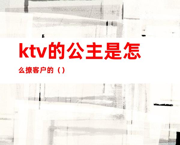 ktv的公主是怎么撩客户的（）