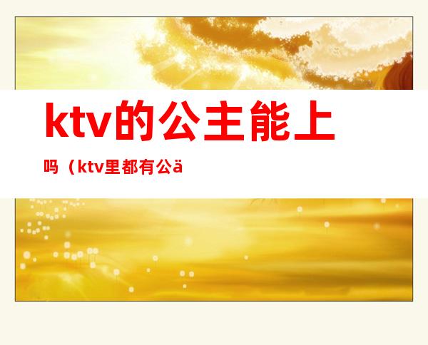 ktv的公主能上吗（ktv里都有公主吗）