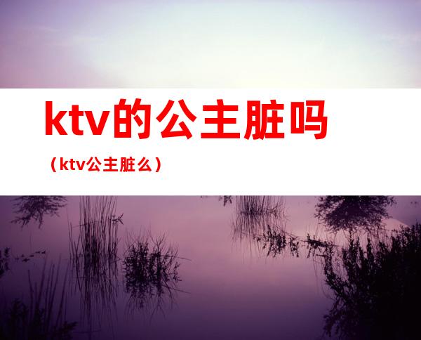 ktv的公主脏吗（ktv公主脏么）