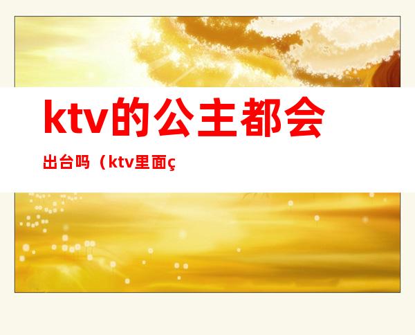 ktv的公主都会出台吗（ktv里面的公主出台是什么意思）