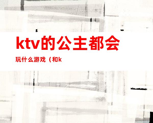 ktv的公主都会玩什么游戏（和ktv公主玩什么游戏）