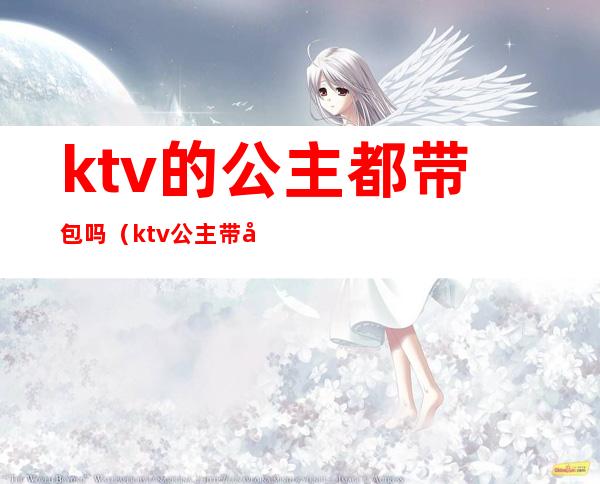 ktv的公主都带包吗（ktv公主带出来安全吗）