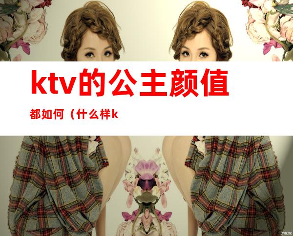 ktv的公主颜值都如何（什么样ktv有公主）