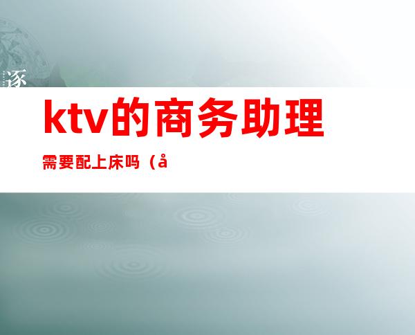 ktv的商务助理需要配上床吗（商务ktv陪唱能干嘛）