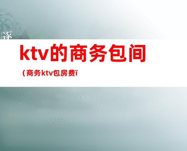 ktv的商务包间（商务ktv包房费）