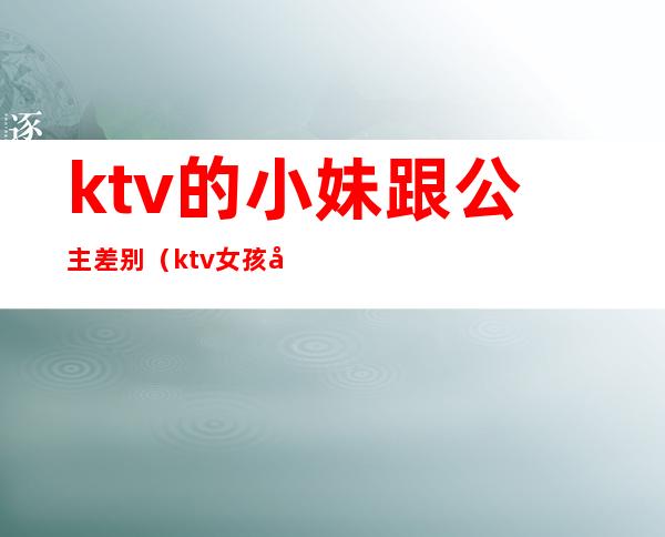 ktv的小妹跟公主差别（ktv女孩和公主的区别）