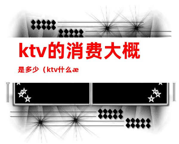 ktv的消费大概是多少（ktv什么消费）