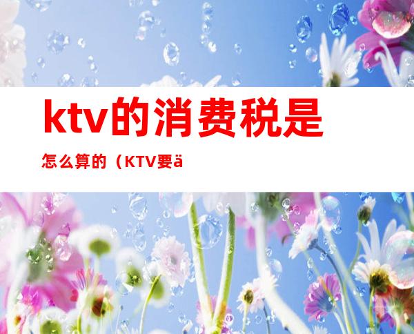 ktv的消费税是怎么算的（KTV要交消费税吗）