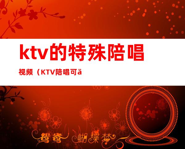 ktv的特殊陪唱视频（KTV陪唱可以）