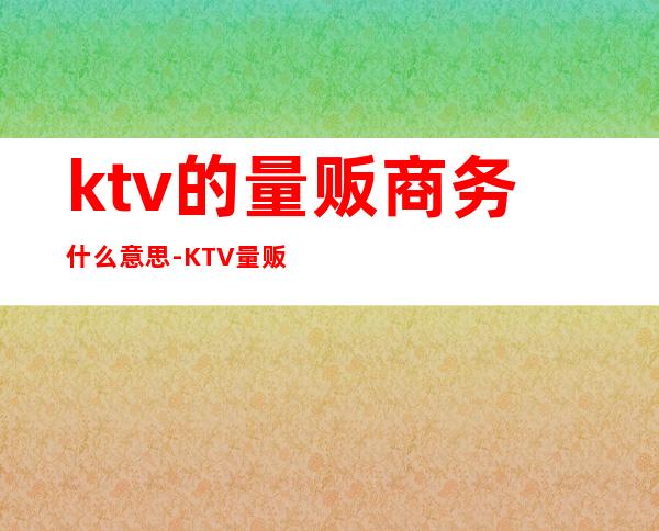 ktv的量贩商务什么意思-KTV量贩式是什么意思