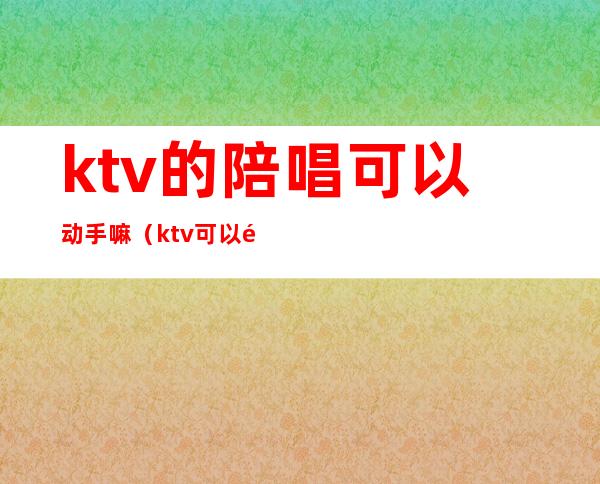 ktv的陪唱可以动手嘛（ktv可以陪唱吗）