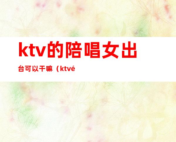 ktv的陪唱女出台可以干嘛（ktv陪唱的女人能要吗）