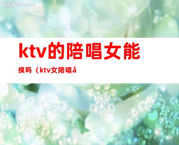 ktv的陪唱女能摸吗（ktv女陪唱可以做什么）