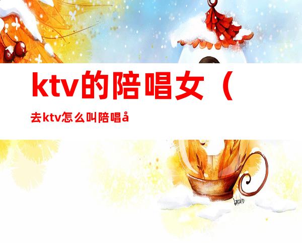 ktv的陪唱女（去ktv怎么叫陪唱女）