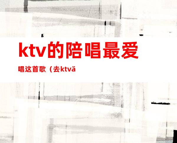 ktv的陪唱最爱唱这首歌（去ktv为什么喜欢找陪唱）