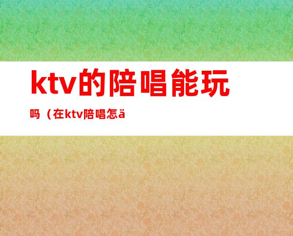 ktv的陪唱能玩吗（在ktv陪唱怎么玩）