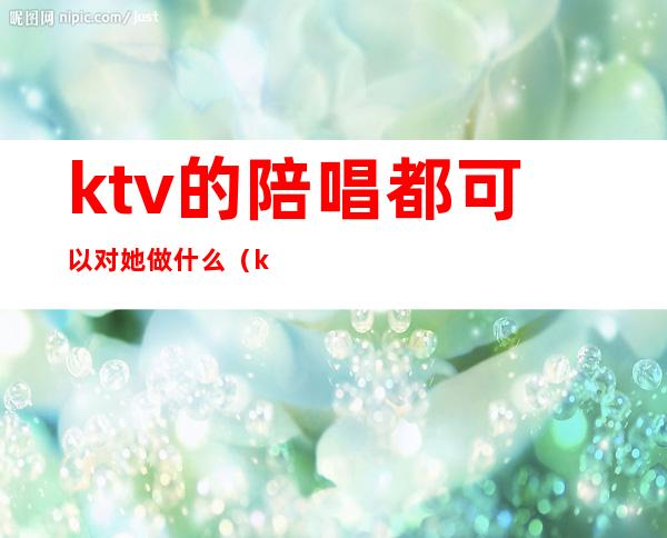 ktv的陪唱都可以对她做什么（ktv的陪唱都能干什么）