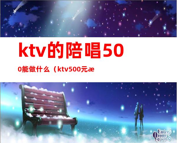 ktv的陪唱500能做什么（ktv500元找一个陪唱都干嘛）