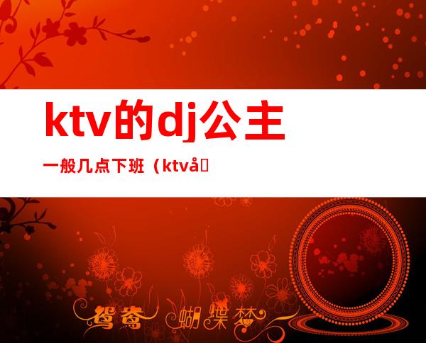 ktv的dj公主一般几点下班（ktv公主几点上班几点下班）