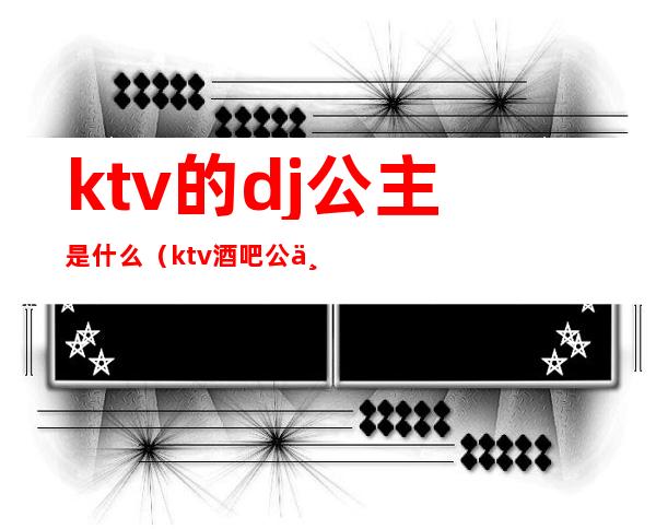 ktv的dj公主是什么（ktv酒吧公主是什么意思）