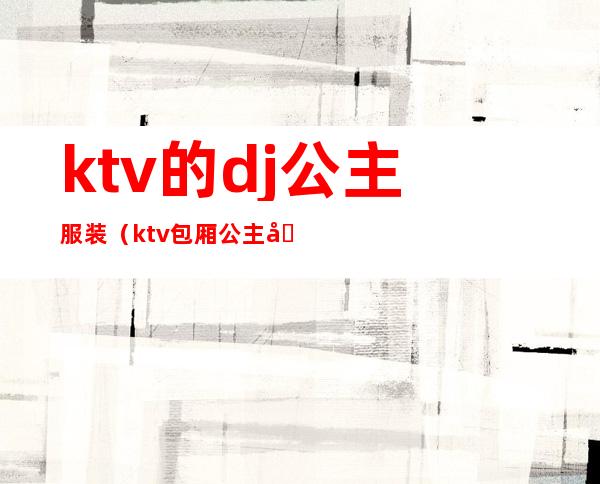 ktv的dj公主服装（ktv包厢公主和dj有什么区别）