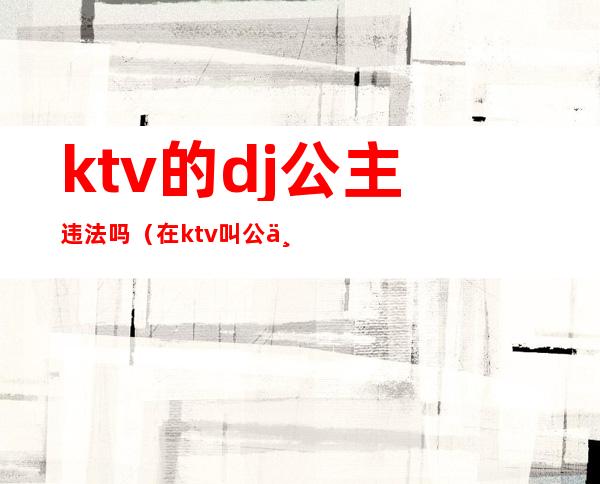 ktv的dj公主违法吗（在ktv叫公主违法么）