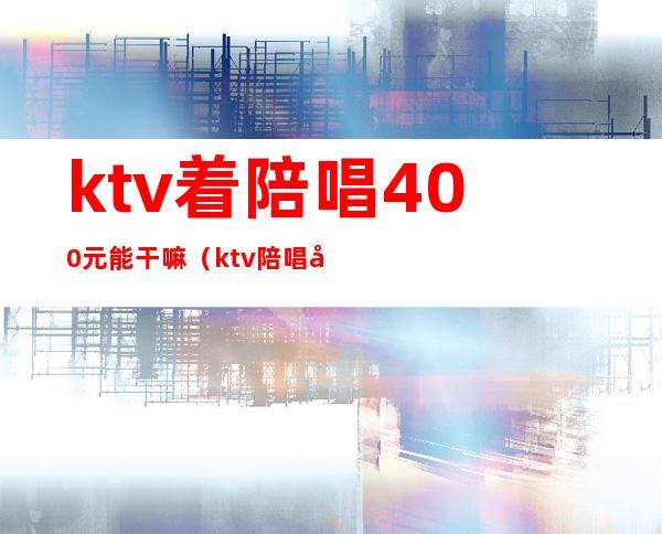 ktv着陪唱400元能干嘛（ktv陪唱多少钱）