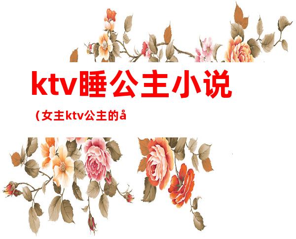 ktv睡公主小说（女主ktv公主的小说）