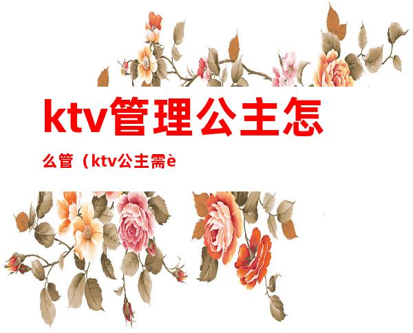 ktv管理公主怎么管（ktv公主需要做什么）