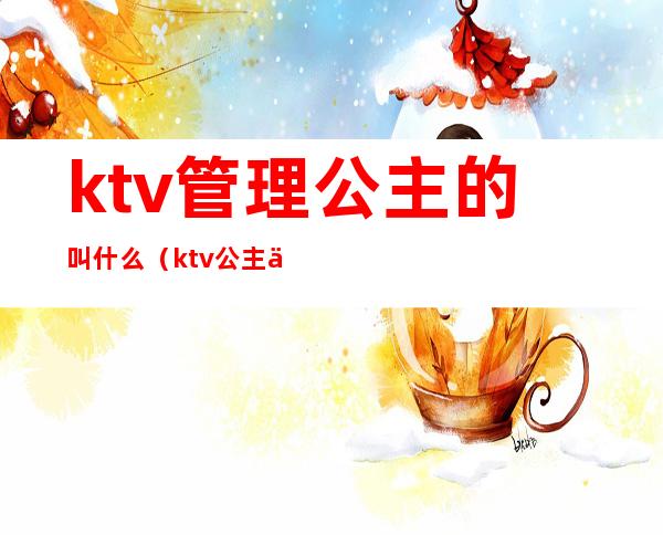 ktv管理公主的叫什么（ktv公主主要负责什么）