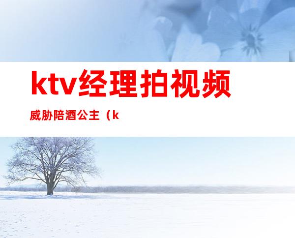 ktv经理拍视频威胁陪酒公主（ktv喊公主陪酒犯法吗）