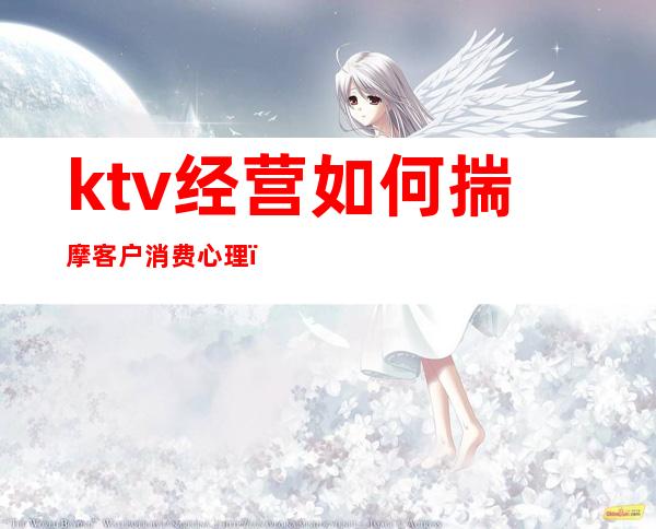 ktv经营如何揣摩客户消费心理（ktv经营如何揣摩客户消费心理健康）