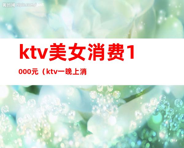 ktv美女消费1000元（ktv一晚上消费5000）