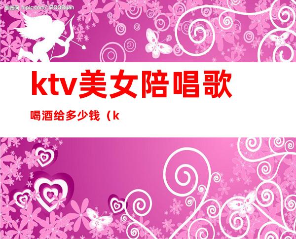 ktv美女陪唱歌喝酒给多少钱（ktv陪喝酒的女的怎么收费的）