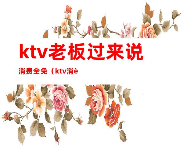 ktv老板过来说消费全免（ktv消费一万是消费啥了）