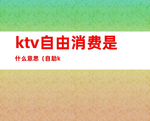 ktv自由消费是什么意思（自助ktv是什么意思）